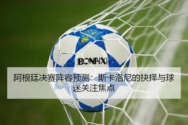 阿根廷决赛阵容预测：斯卡洛尼的抉择与球迷关注焦点